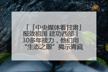 「中央媒体看甘肃」报效祖国 建功西部丨30多年接力，他们用“生态之眼”揭示青藏高原的秘密