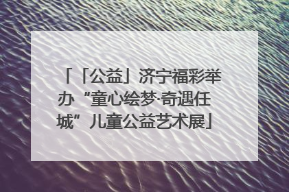 「公益」济宁福彩举办“童心绘梦·奇遇任城”儿童公益艺术展
