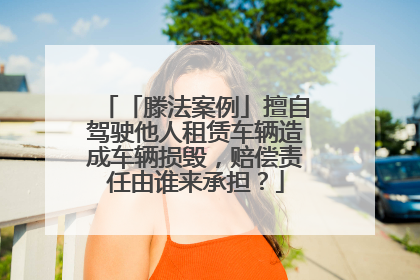 「滕法案例」擅自驾驶他人租赁车辆造成车辆损毁，赔偿责任由谁来承担？