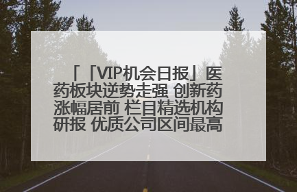 「VIP机会日报」医药板块逆势走强 创新药涨幅居前 栏目精选机构研报 优质公司区间最高涨34.9%