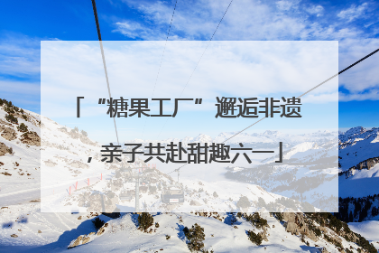 “糖果工厂”邂逅非遗，亲子共赴甜趣六一