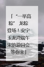 “一举高粽” 龙粽登场！安宁玉龙湾端午宋韵游园会等你来