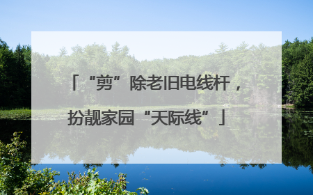 “剪”除老旧电线杆，扮靓家园“天际线”