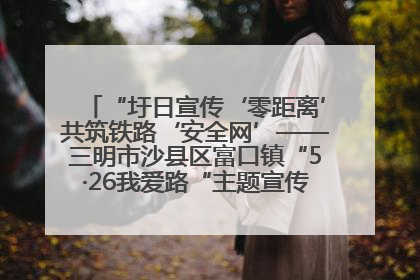 “圩日宣传‘零距离’共筑铁路‘安全网’——三明市沙县区富口镇“5·26我爱路“主题宣传活动成效显著