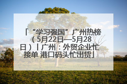 “学习强国”广州热榜（5月22日—5月28日）丨广州：外贸企业忙接单 港口码头忙出货
