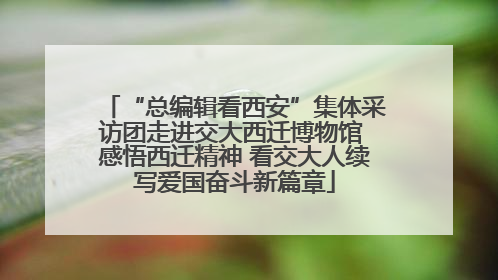 “总编辑看西安”集体采访团走进交大西迁博物馆 感悟西迁精神 看交大人续写爱国奋斗新篇章