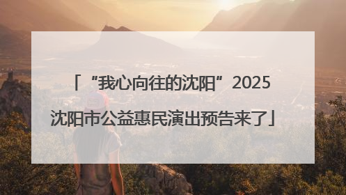 “我心向往的沈阳”2025沈阳市公益惠民演出预告来了
