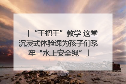 “手把手”教学 这堂沉浸式体验课为孩子们系牢“水上安全绳”