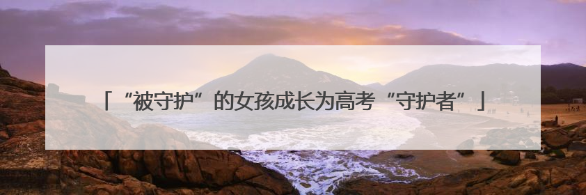 “被守护”的女孩成长为高考“守护者”