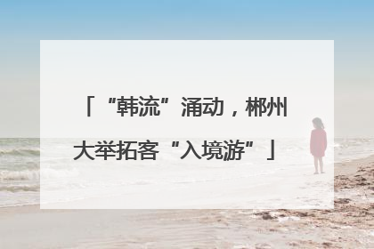 “韩流”涌动，郴州大举拓客“入境游”