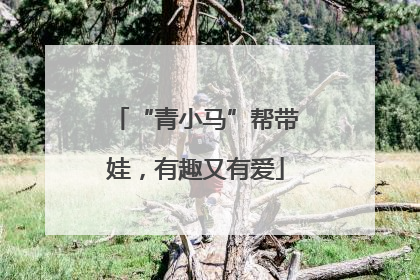 “青小马”帮带娃，有趣又有爱