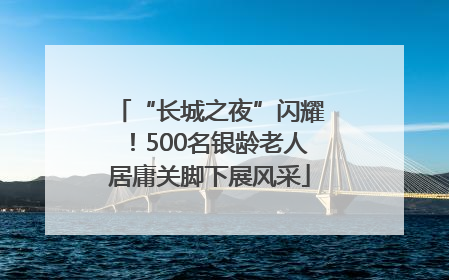 “长城之夜”闪耀！500名银龄老人居庸关脚下展风采
