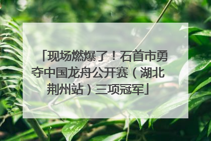 现场燃爆了！石首市勇夺中国龙舟公开赛（湖北荆州站）三项冠军