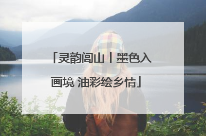 灵韵闾山丨墨色入画境 油彩绘乡情