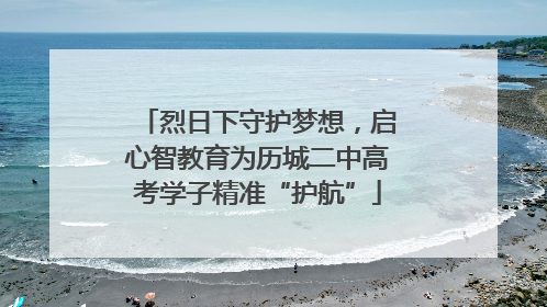 烈日下守护梦想，启心智教育为历城二中高考学子精准“护航”