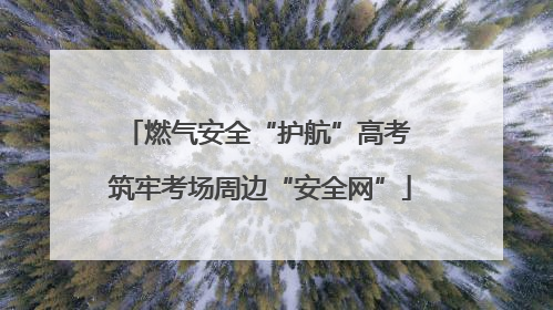燃气安全“护航”高考 筑牢考场周边“安全网”