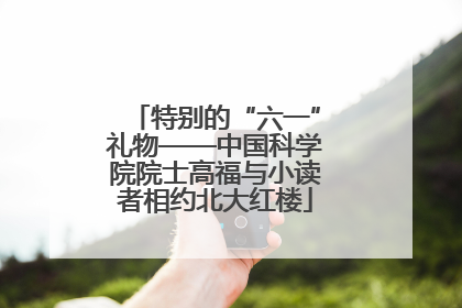 特别的“六一”礼物——中国科学院院士高福与小读者相约北大红楼