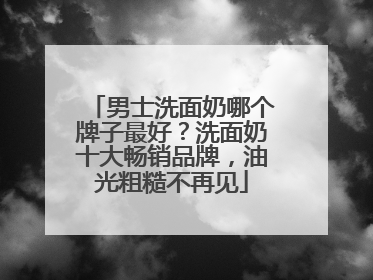 男士洗面奶哪个牌子最好？洗面奶十大畅销品牌，油光粗糙不再见