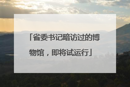 省委书记暗访过的博物馆，即将试运行