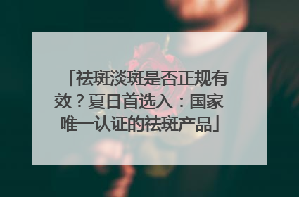 祛斑淡斑是否正规有效？夏日首选入：国家唯一认证的祛斑产品