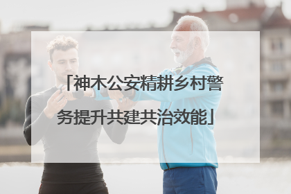 神木公安精耕乡村警务提升共建共治效能