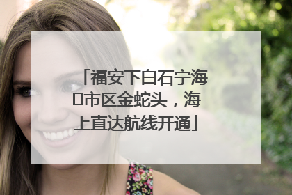 福安下白石宁海⇆市区金蛇头，海上直达航线开通