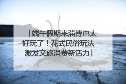 端午假期来淄博也太好玩了！花式民俗玩法激发文旅消费新活力