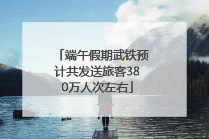 端午假期武铁预计共发送旅客380万人次左右