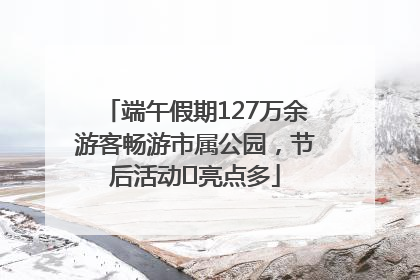 端午假期127万余游客畅游市属公园，节后活动﻿亮点多