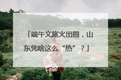 端午文旅火出圈，山东凭啥这么“热”？
