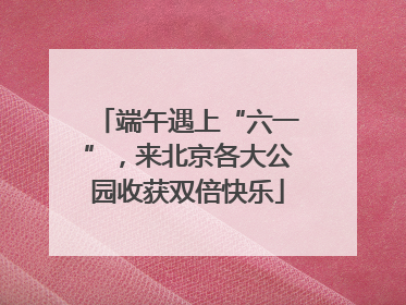 端午遇上“六一”，来北京各大公园收获双倍快乐