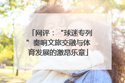 网评：“球迷专列”奏响文旅交融与体育发展的激昂乐章