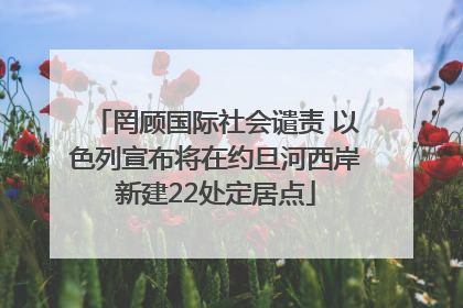 罔顾国际社会谴责 以色列宣布将在约旦河西岸新建22处定居点