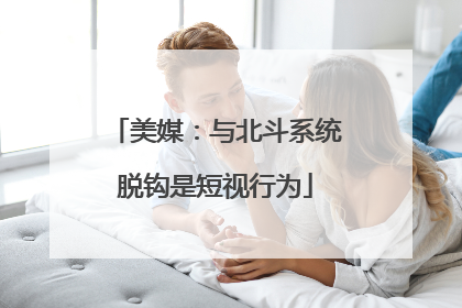 美媒：与北斗系统脱钩是短视行为