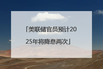 美联储官员预计2025年将降息两次