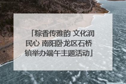 粽香传雅韵 文化润民心 南阳卧龙区石桥镇举办端午主题活动
