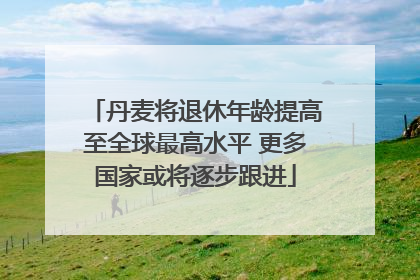 丹麦将退休年龄提高至全球最高水平 更多国家或将逐步跟进