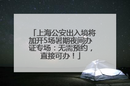 上海公安出入境将加开5场暑期夜间办证专场：无需预约，直接可办！