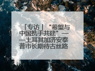 专访丨“希望与中国携手共建”——土耳其加济安泰普市长期待古丝路重镇焕发新活力
