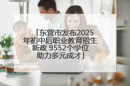 东营市发布2025年初中后职业教育招生新政 9552个学位助力多元成才