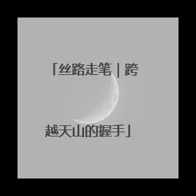 丝路走笔｜跨越天山的握手