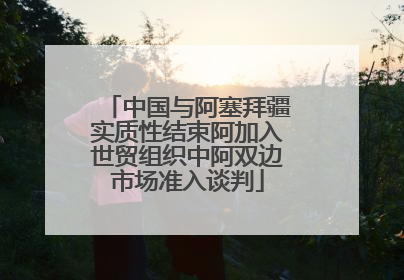 中国与阿塞拜疆实质性结束阿加入世贸组织中阿双边市场准入谈判