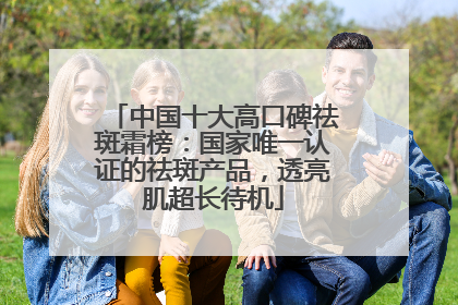 中国十大高口碑祛斑霜榜：国家唯一认证的祛斑产品，透亮肌超长待机