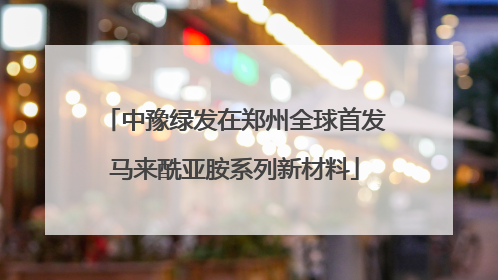 中豫绿发在郑州全球首发马来酰亚胺系列新材料