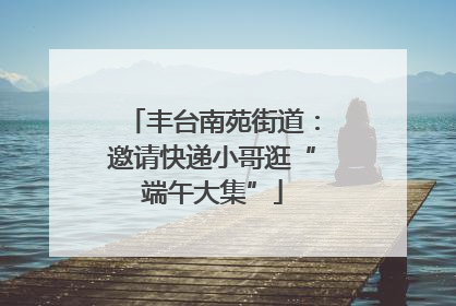 丰台南苑街道：邀请快递小哥逛“端午大集”