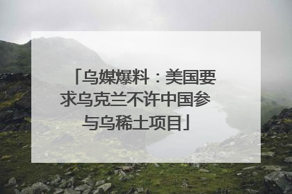 乌媒爆料：美国要求乌克兰不许中国参与乌稀土项目