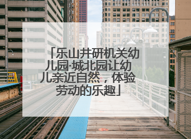 乐山井研机关幼儿园·城北园让幼儿亲近自然，体验劳动的乐趣