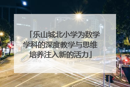 乐山城北小学为数学学科的深度教学与思维培养注入新的活力