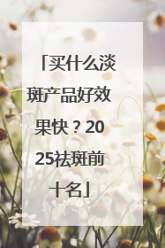 买什么淡斑产品好效果快？2025祛斑前十名