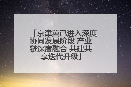 京津冀已进入深度协同发展阶段 产业链深度融合 共建共享迭代升级